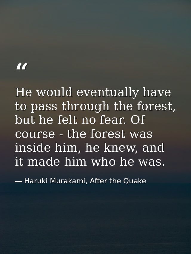 He would eventually have to pass through the forest, but he felt no fear. Of course - the forest was inside him, he knew — Haruki Murakami, After the Quake