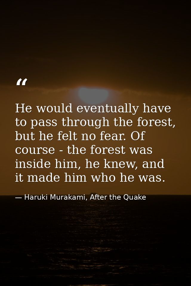 He would eventually have to pass through the forest, but he felt no fear. Of course - the forest was inside him, he knew — Haruki Murakami, After the Quake