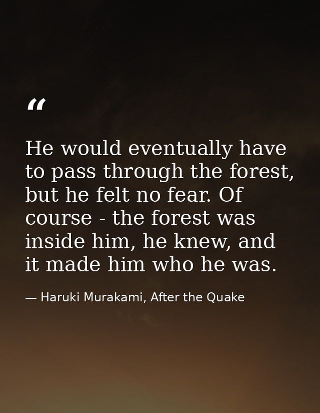 He would eventually have to pass through the forest, but he felt no fear. Of course - the forest was inside him, he knew — Haruki Murakami, After the Quake