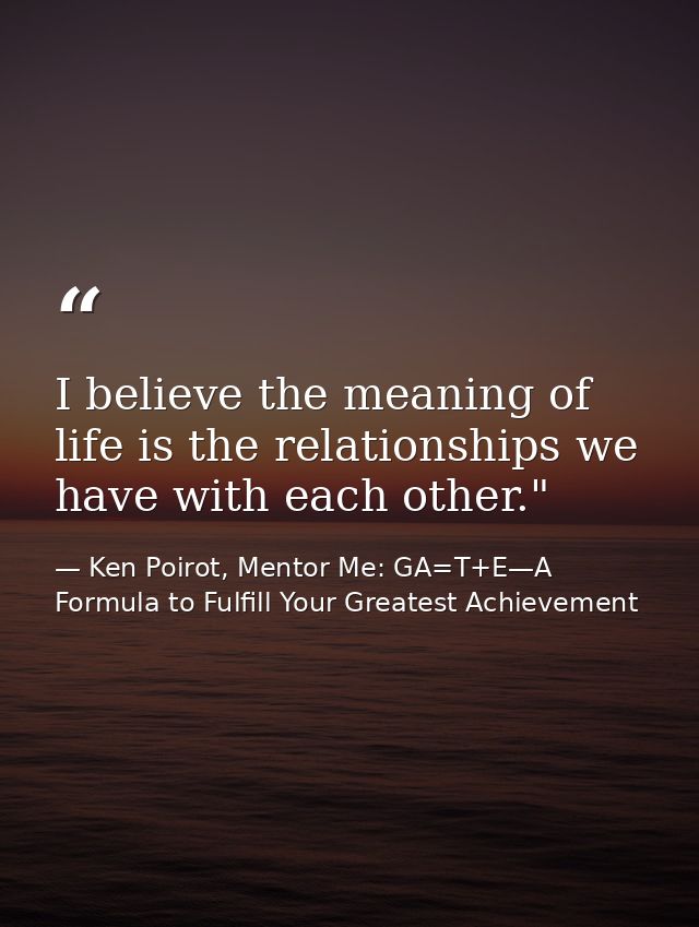 I believe the meaning of life is the relationships we have with each other." ﻿ — Ken Poirot, Mentor Me: GA=T+E—A Formula to Fulfill Your Greatest Achievement