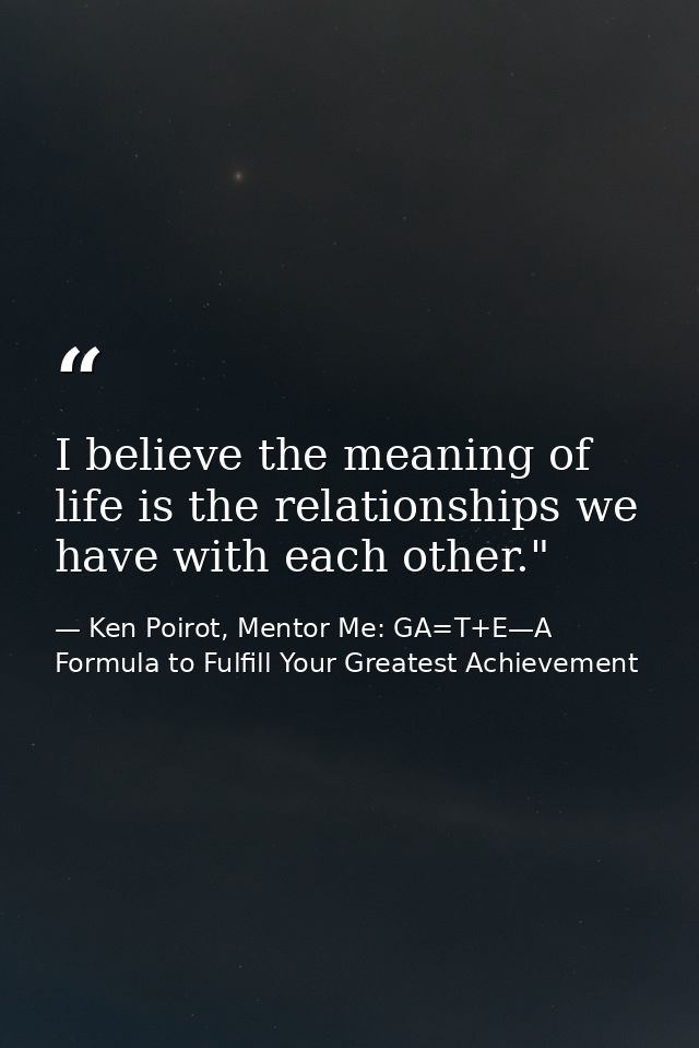I believe the meaning of life is the relationships we have with each other." ﻿ — Ken Poirot, Mentor Me: GA=T+E—A Formula to Fulfill Your Greatest Achievement