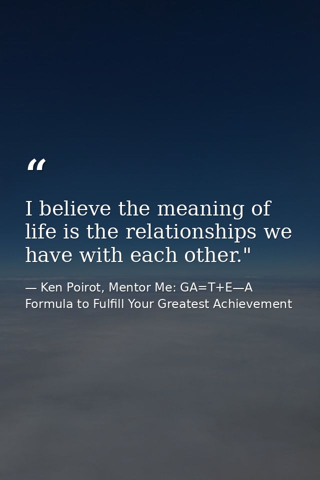 I believe the meaning of life is the relationships we have with each other." ﻿ — Ken Poirot, Mentor Me: GA=T+E—A Formula to Fulfill Your Greatest Achievement