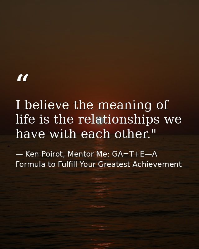 I believe the meaning of life is the relationships we have with each other." ﻿ — Ken Poirot, Mentor Me: GA=T+E—A Formula to Fulfill Your Greatest Achievement