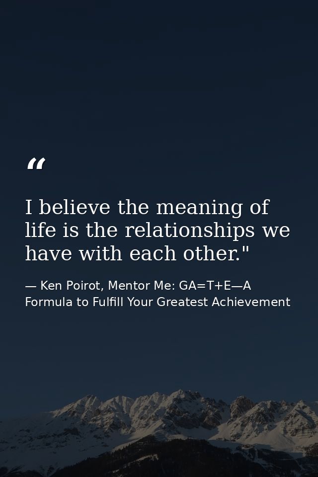 I believe the meaning of life is the relationships we have with each other." ﻿ — Ken Poirot, Mentor Me: GA=T+E—A Formula to Fulfill Your Greatest Achievement