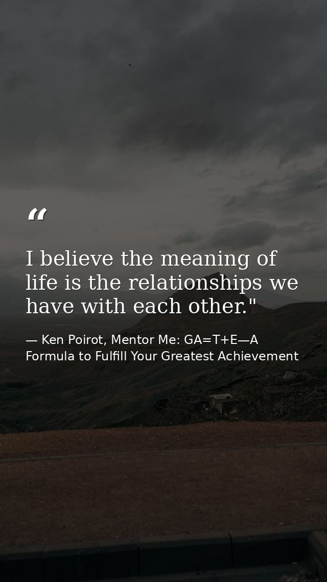 I believe the meaning of life is the relationships we have with each other." ﻿ — Ken Poirot, Mentor Me: GA=T+E—A Formula to Fulfill Your Greatest Achievement