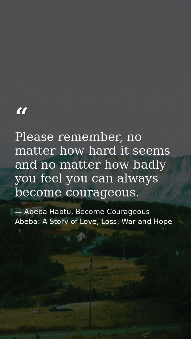 Please remember, no matter how hard it seems and no matter how badly you feel you can always become courageous. — Abeba Habtu, Become Courageous Abeba: A Story of Love, Loss, War and Hope