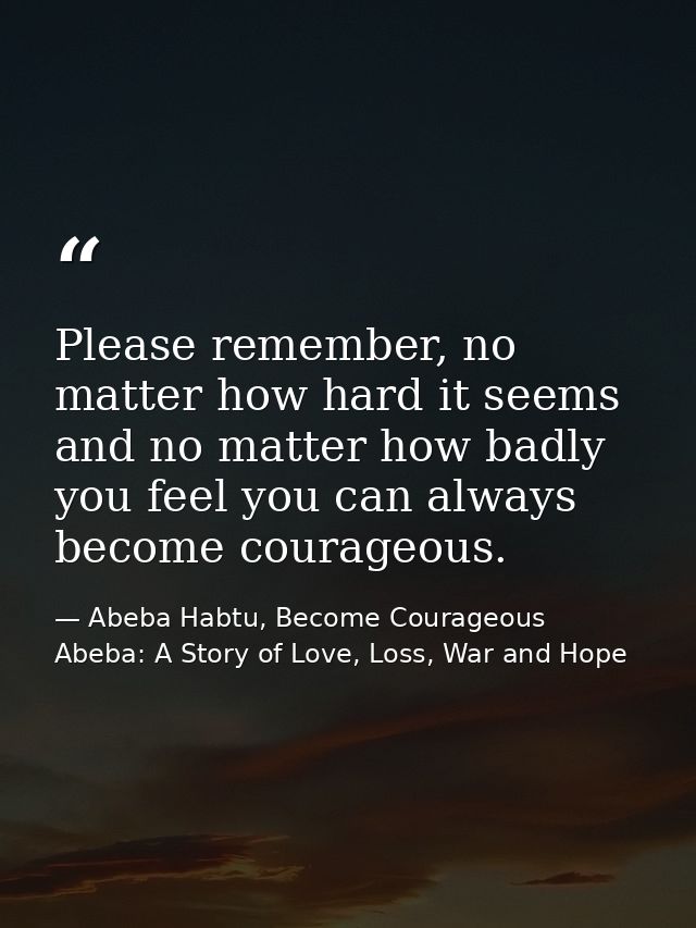 Please remember, no matter how hard it seems and no matter how badly you feel you can always become courageous. — Abeba Habtu, Become Courageous Abeba: A Story of Love, Loss, War and Hope