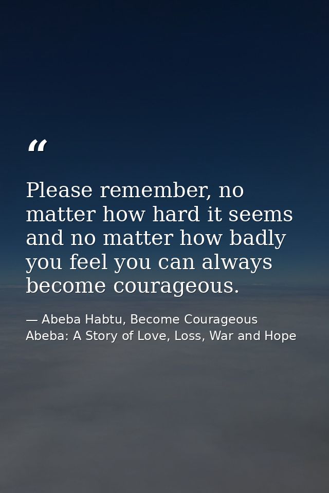 Please remember, no matter how hard it seems and no matter how badly you feel you can always become courageous. — Abeba Habtu, Become Courageous Abeba: A Story of Love, Loss, War and Hope