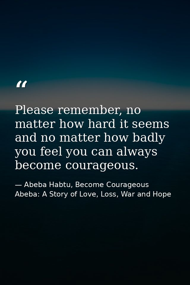 Please remember, no matter how hard it seems and no matter how badly you feel you can always become courageous. — Abeba Habtu, Become Courageous Abeba: A Story of Love, Loss, War and Hope