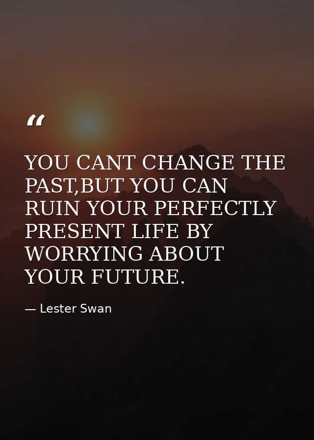 YOU CANT CHANGE THE PAST,BUT YOU CAN RUIN YOUR PERFECTLY PRESENT LIFE BY WORRYING ABOUT YOUR FUTURE. — Lester Swan