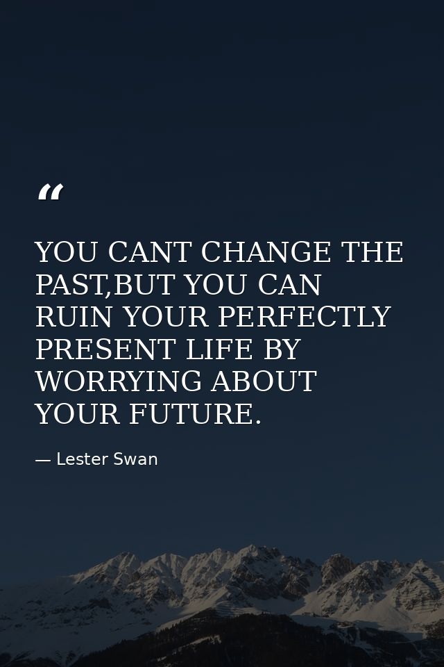 YOU CANT CHANGE THE PAST,BUT YOU CAN RUIN YOUR PERFECTLY PRESENT LIFE BY WORRYING ABOUT YOUR FUTURE. — Lester Swan