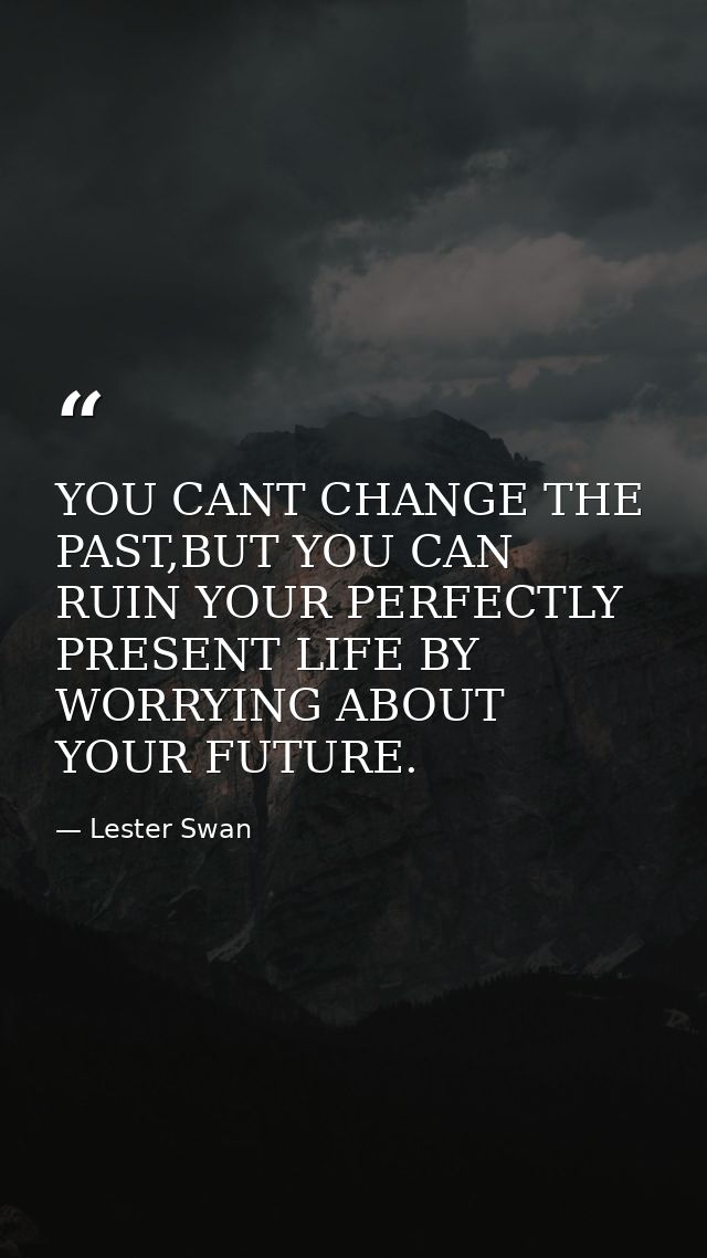 YOU CANT CHANGE THE PAST,BUT YOU CAN RUIN YOUR PERFECTLY PRESENT LIFE BY WORRYING ABOUT YOUR FUTURE. — Lester Swan