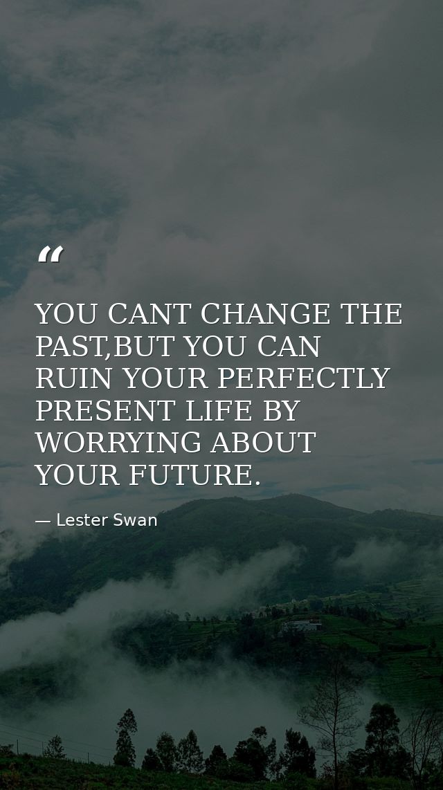 YOU CANT CHANGE THE PAST,BUT YOU CAN RUIN YOUR PERFECTLY PRESENT LIFE BY WORRYING ABOUT YOUR FUTURE. — Lester Swan