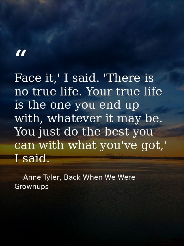 Face it,' I said. 'There is no true life. Your true life is the one you end up with, whatever it may be. You just do the — Anne Tyler, Back When We Were Grownups