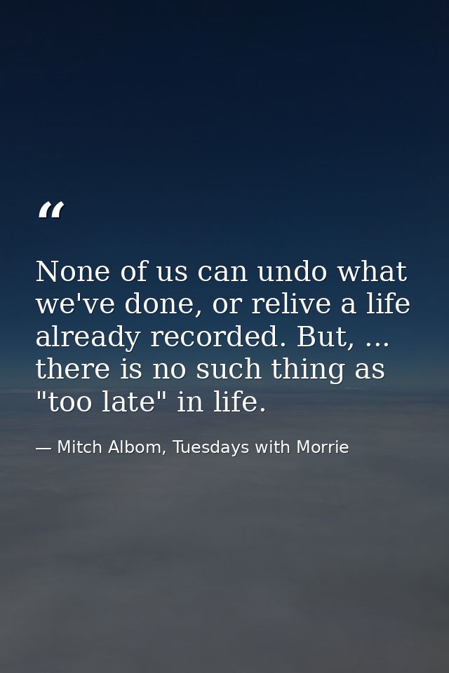 None of us can undo what we've done, or relive a life already recorded. But, ... there is no such thing as "too late" in — Mitch Albom, Tuesdays with Morrie
