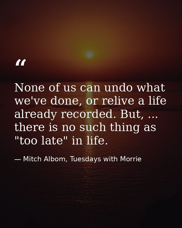 None of us can undo what we've done, or relive a life already recorded. But, ... there is no such thing as "too late" in — Mitch Albom, Tuesdays with Morrie