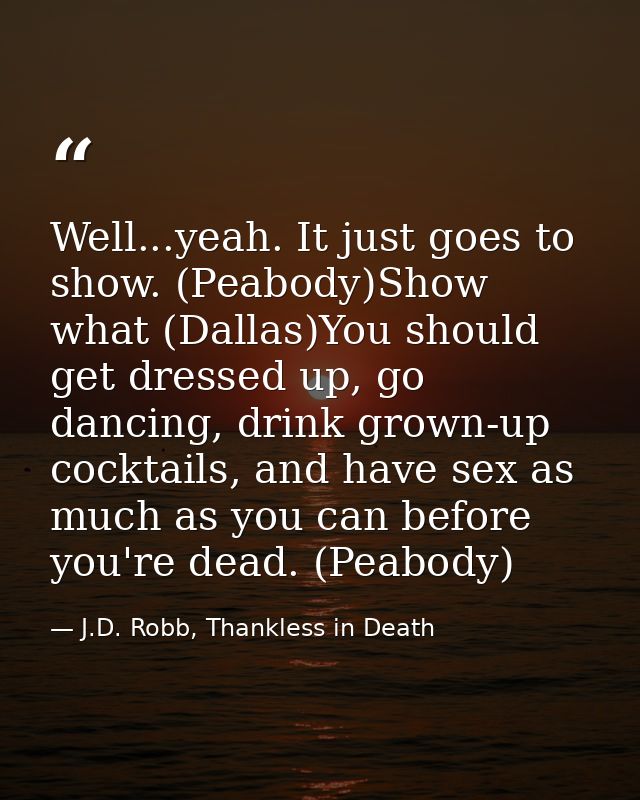 Well...yeah. It just goes to show. (Peabody)Show what (Dallas)You should get dressed up, go dancing, drink grown-up cock — J.D. Robb, Thankless in Death