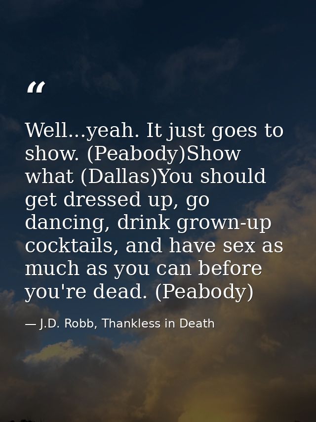 Well...yeah. It just goes to show. (Peabody)Show what (Dallas)You should get dressed up, go dancing, drink grown-up cock — J.D. Robb, Thankless in Death
