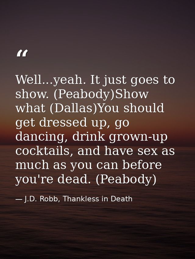 Well...yeah. It just goes to show. (Peabody)Show what (Dallas)You should get dressed up, go dancing, drink grown-up cock — J.D. Robb, Thankless in Death