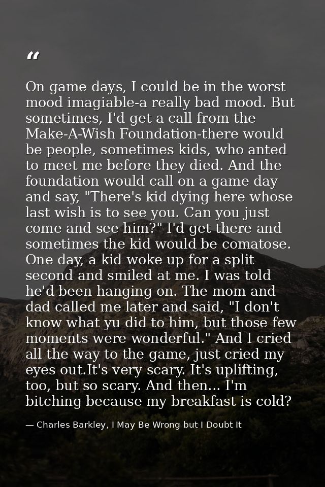 On game days, I could be in the worst mood imagiable-a really bad mood. But sometimes, I'd get a call from the Make-A-Wi — Charles Barkley, I May Be Wrong but I Doubt It