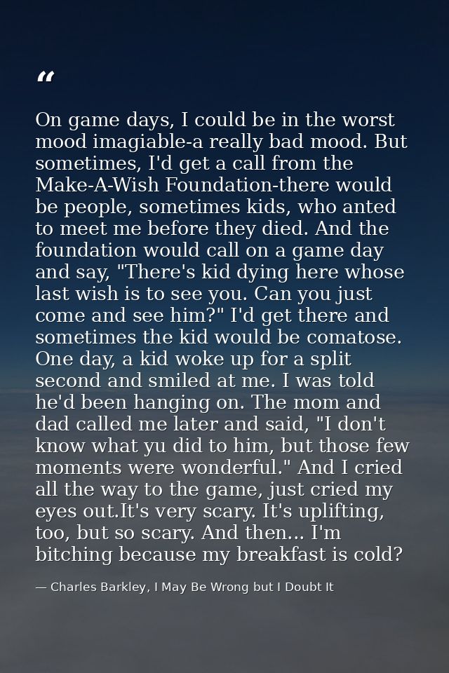 On game days, I could be in the worst mood imagiable-a really bad mood. But sometimes, I'd get a call from the Make-A-Wi — Charles Barkley, I May Be Wrong but I Doubt It