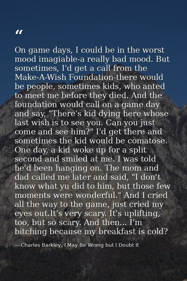 On game days, I could be in the worst mood imagiable-a really bad mood. But sometimes, I'd get a call from the Make-A-Wi — Charles Barkley, I May Be Wrong but I Doubt It