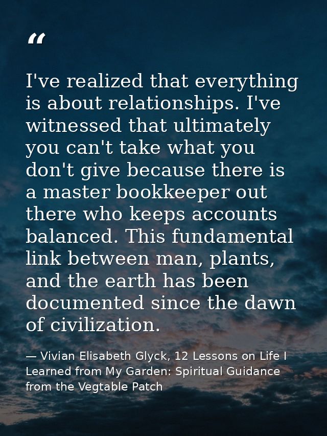 I've realized that everything is about relationships. I've witnessed that ultimately you can't take what you don't give  — Vivian Elisabeth Glyck, 12 Lessons on Life I Learned from My Garden: Spiritual Guidance from the Vegtable Patch