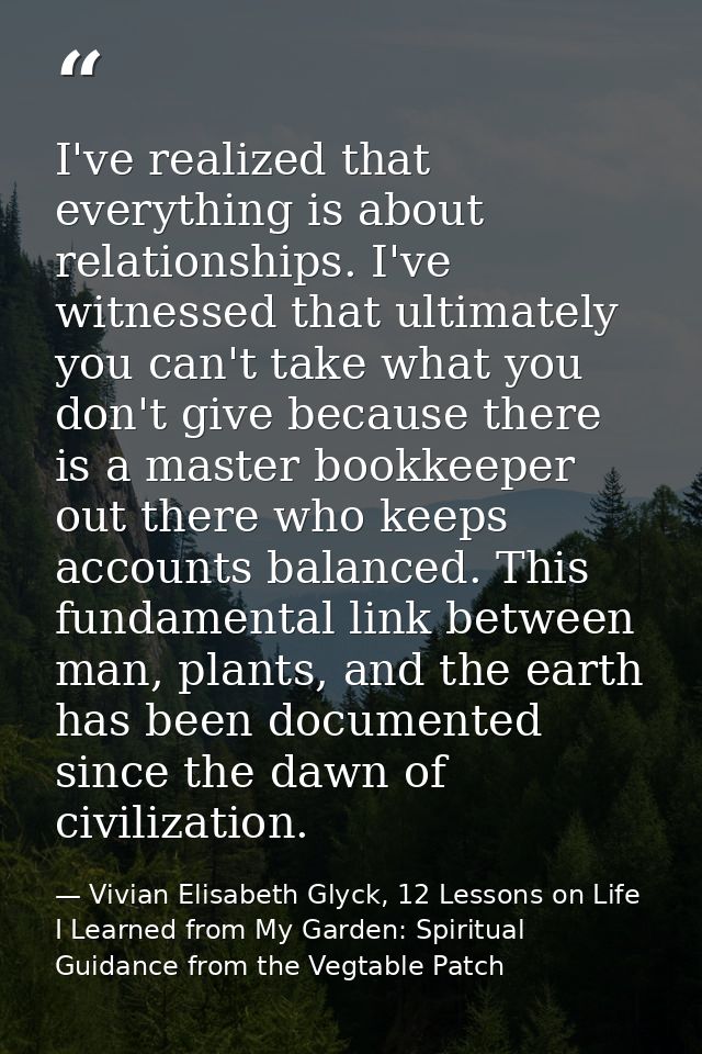 I've realized that everything is about relationships. I've witnessed that ultimately you can't take what you don't give  — Vivian Elisabeth Glyck, 12 Lessons on Life I Learned from My Garden: Spiritual Guidance from the Vegtable Patch