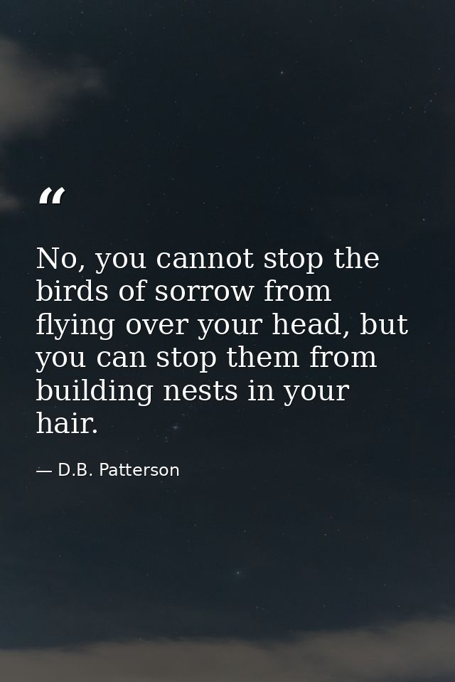 No, you cannot stop the birds of sorrow from flying over your head, but you can stop them from building nests in your ha — D.B. Patterson