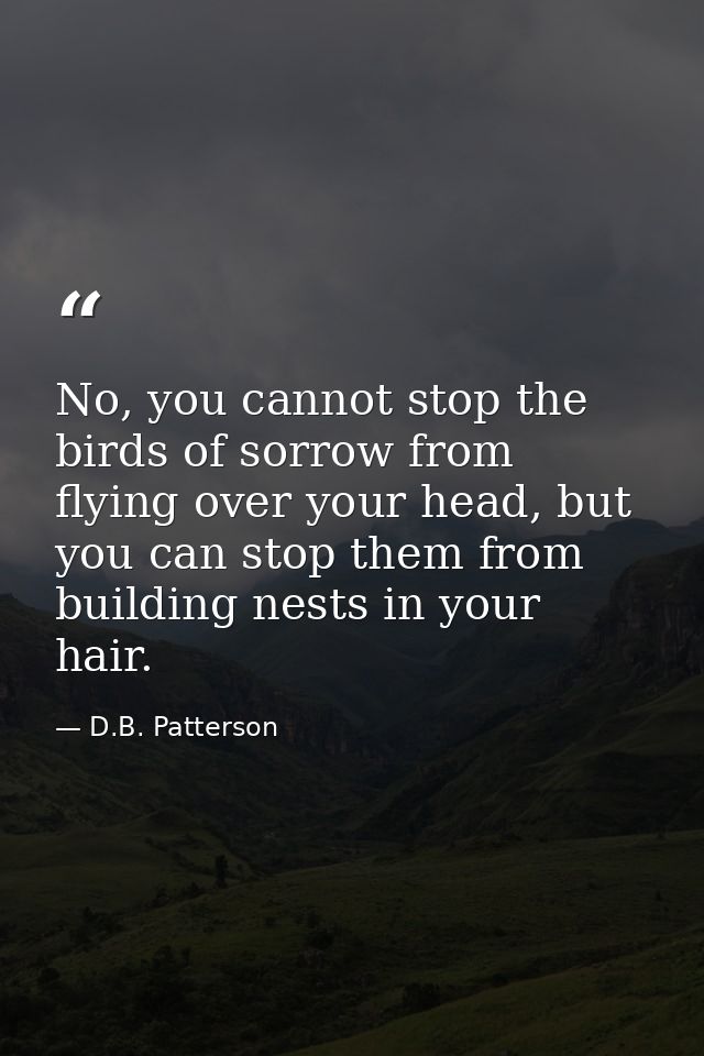 No, you cannot stop the birds of sorrow from flying over your head, but you can stop them from building nests in your ha — D.B. Patterson
