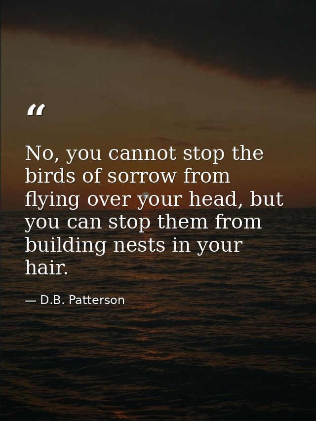 No, you cannot stop the birds of sorrow from flying over your head, but you can stop them from building nests in your ha — D.B. Patterson