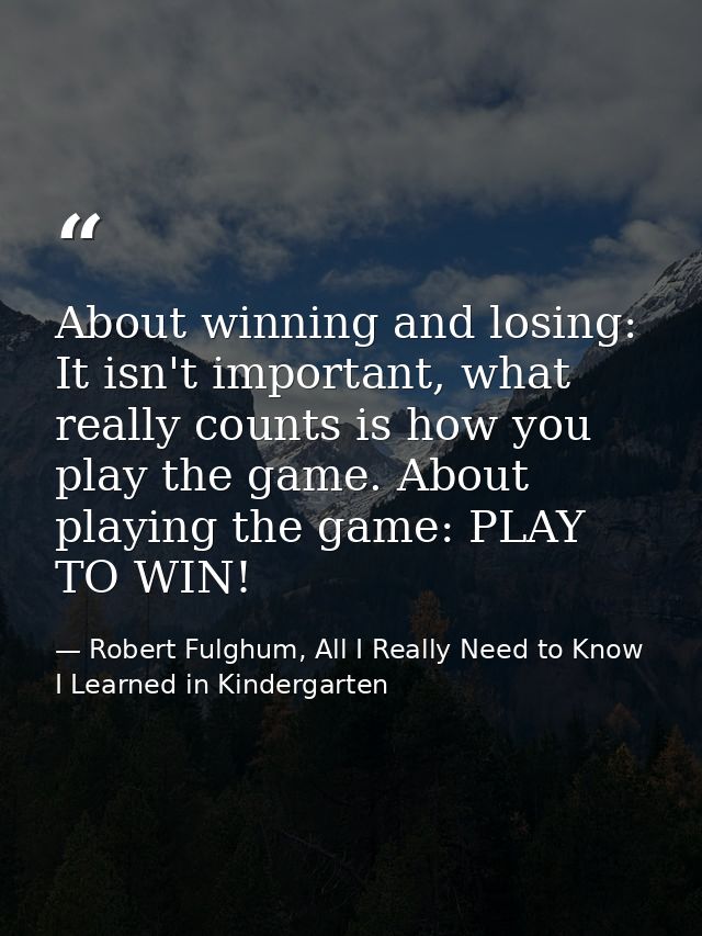 About winning and losing: It isn't important, what really counts is how you play the game. About playing the game: PLAY  — Robert Fulghum, All I Really Need to Know I Learned in Kindergarten