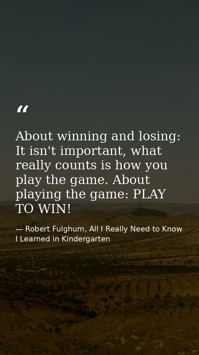 About winning and losing: It isn't important, what really counts is how you play the game. About playing the game: PLAY  — Robert Fulghum, All I Really Need to Know I Learned in Kindergarten