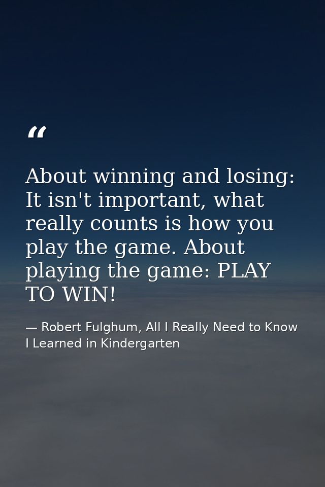 About winning and losing: It isn't important, what really counts is how you play the game. About playing the game: PLAY  — Robert Fulghum, All I Really Need to Know I Learned in Kindergarten