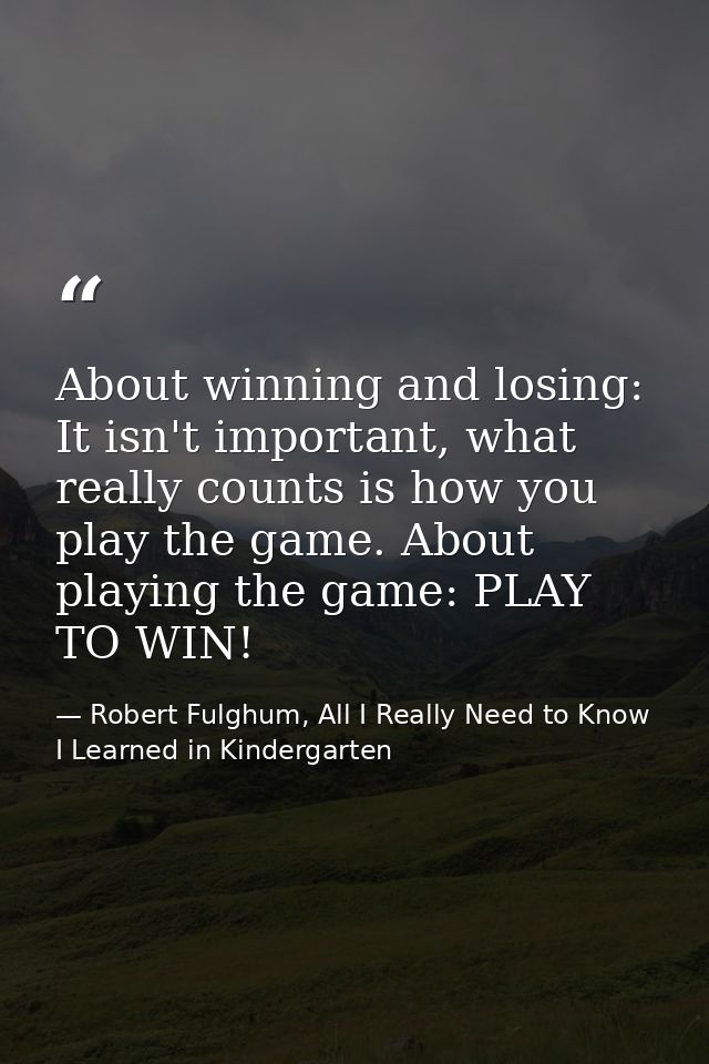 About winning and losing: It isn't important, what really counts is how you play the game. About playing the game: PLAY  — Robert Fulghum, All I Really Need to Know I Learned in Kindergarten