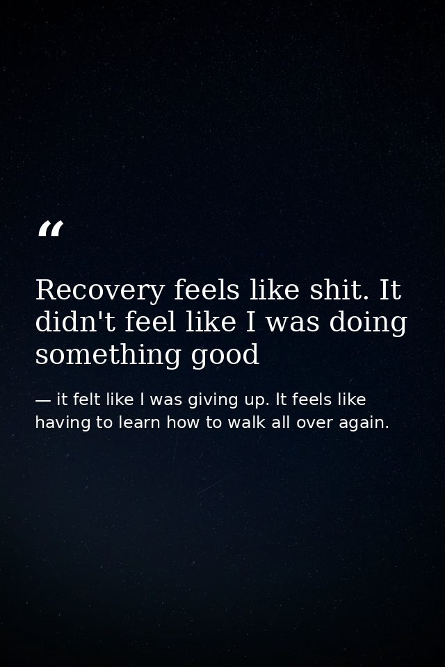 Recovery feels like shit. It didn't feel like I was doing something good — it felt like I was giving up. It feels like having to learn how to walk all over again.