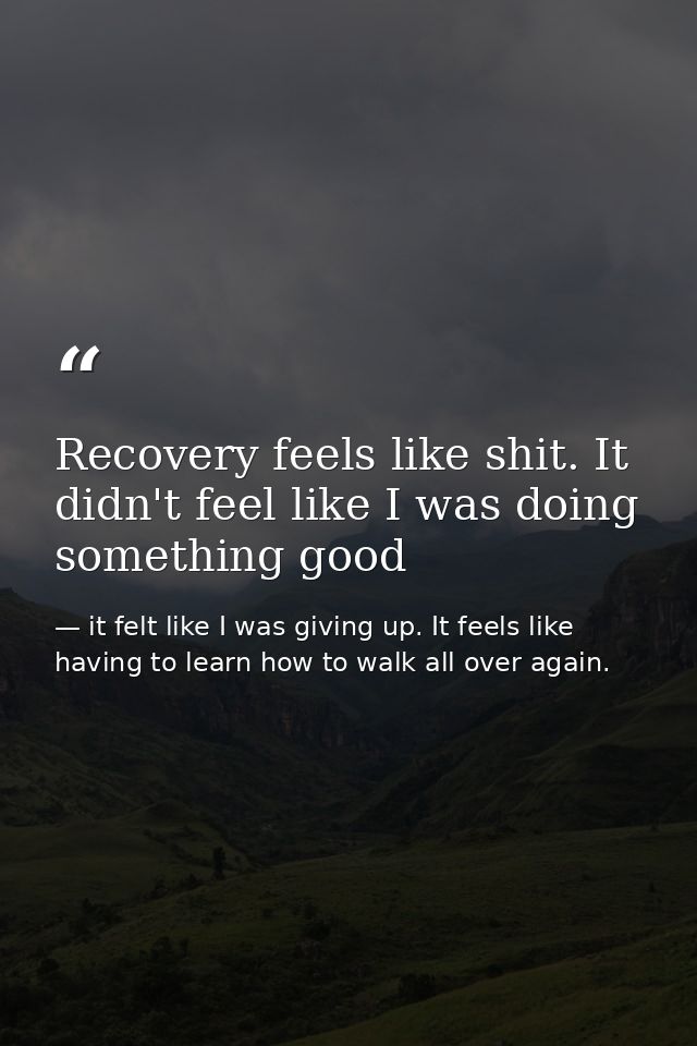 Recovery feels like shit. It didn't feel like I was doing something good — it felt like I was giving up. It feels like having to learn how to walk all over again.
