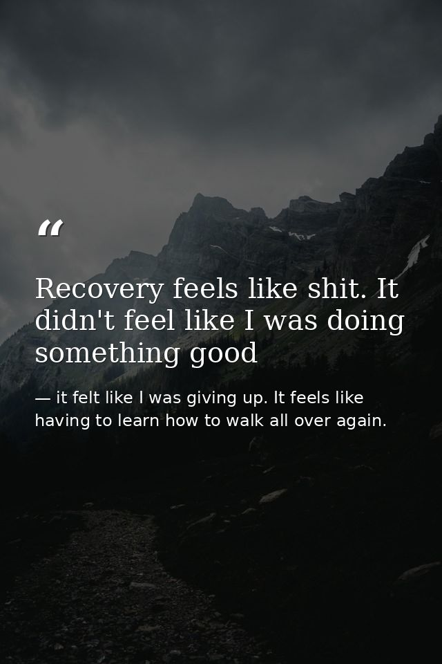 Recovery feels like shit. It didn't feel like I was doing something good — it felt like I was giving up. It feels like having to learn how to walk all over again.