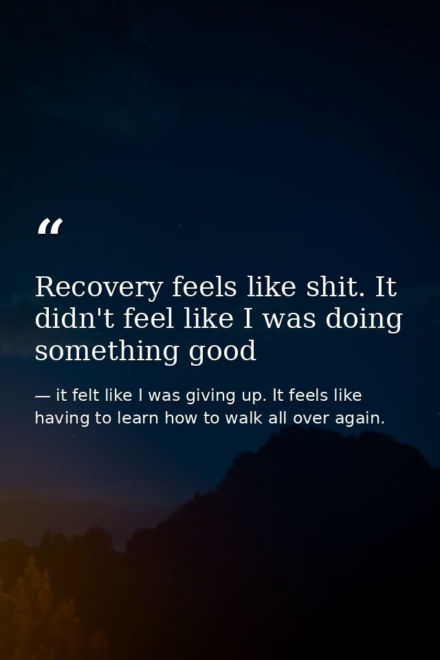 Recovery feels like shit. It didn't feel like I was doing something good — it felt like I was giving up. It feels like having to learn how to walk all over again.