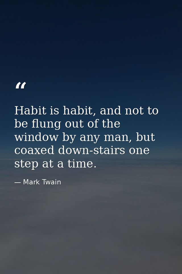 Habit is habit, and not to be flung out of the window by any man, but coaxed down-stairs one step at a time. — Mark Twain