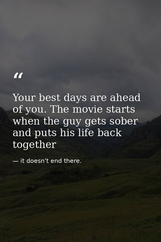 Your best days are ahead of you. The movie starts when the guy gets sober and puts his life back together — it doesn't end there.