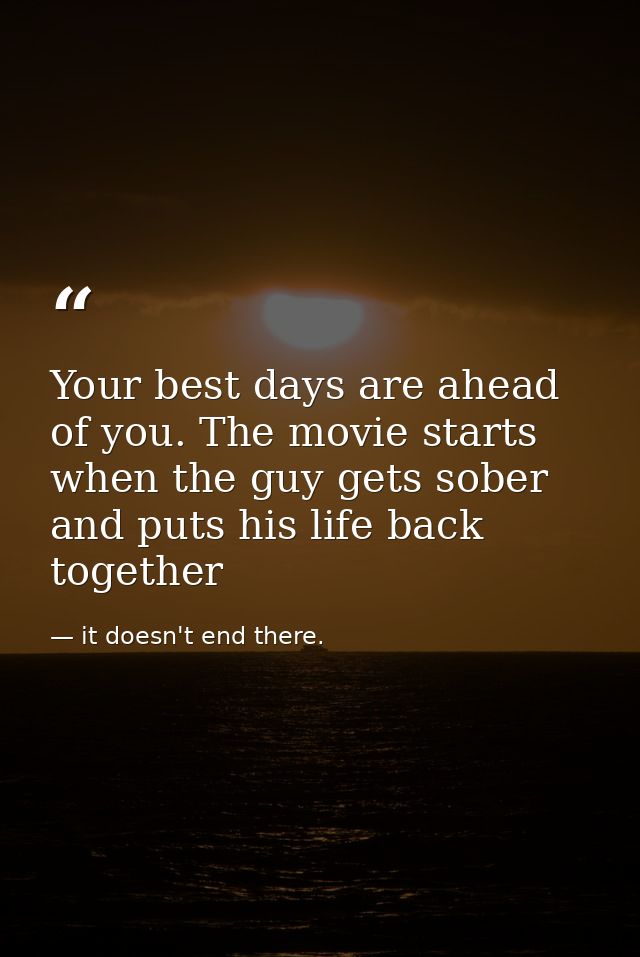 Your best days are ahead of you. The movie starts when the guy gets sober and puts his life back together — it doesn't end there.