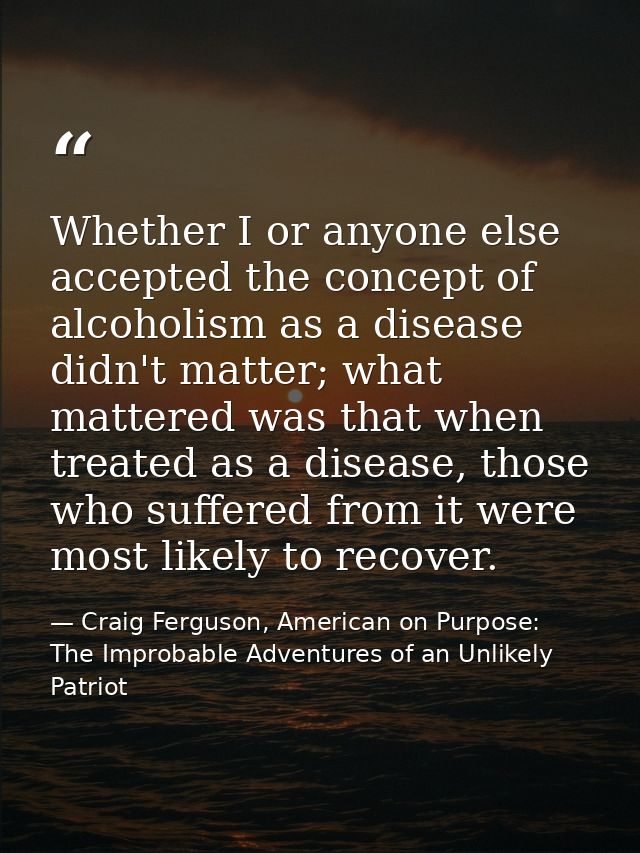 Whether I or anyone else accepted the concept of alcoholism as a disease didn't matter; what mattered was that when trea — Craig Ferguson, American on Purpose: The Improbable Adventures of an Unlikely Patriot