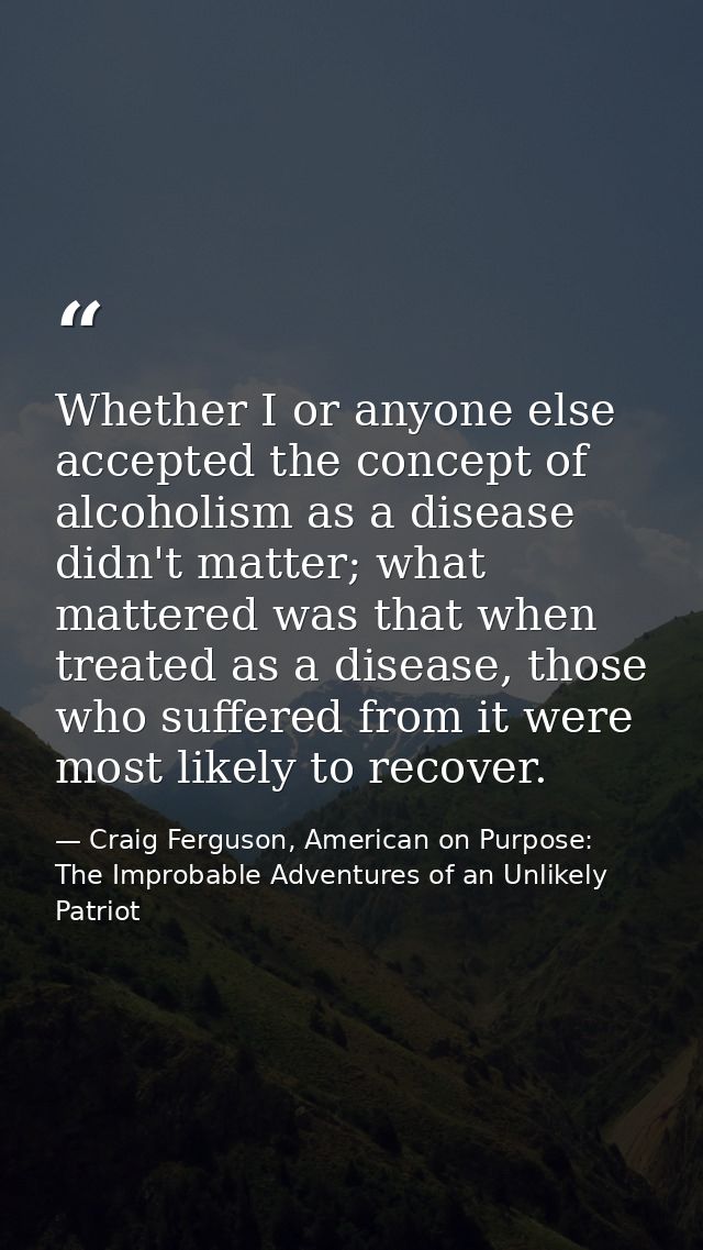 Whether I or anyone else accepted the concept of alcoholism as a disease didn't matter; what mattered was that when trea — Craig Ferguson, American on Purpose: The Improbable Adventures of an Unlikely Patriot