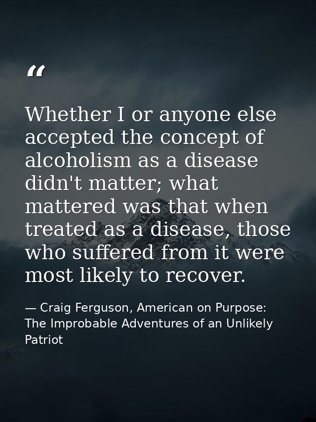 Whether I or anyone else accepted the concept of alcoholism as a disease didn't matter; what mattered was that when trea — Craig Ferguson, American on Purpose: The Improbable Adventures of an Unlikely Patriot
