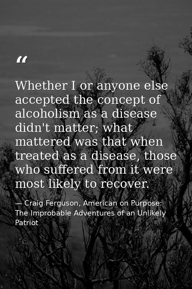 Whether I or anyone else accepted the concept of alcoholism as a disease didn't matter; what mattered was that when trea — Craig Ferguson, American on Purpose: The Improbable Adventures of an Unlikely Patriot