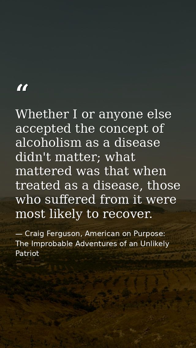 Whether I or anyone else accepted the concept of alcoholism as a disease didn't matter; what mattered was that when trea — Craig Ferguson, American on Purpose: The Improbable Adventures of an Unlikely Patriot