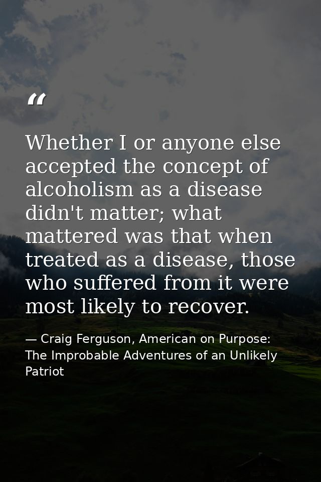 Whether I or anyone else accepted the concept of alcoholism as a disease didn't matter; what mattered was that when trea — Craig Ferguson, American on Purpose: The Improbable Adventures of an Unlikely Patriot
