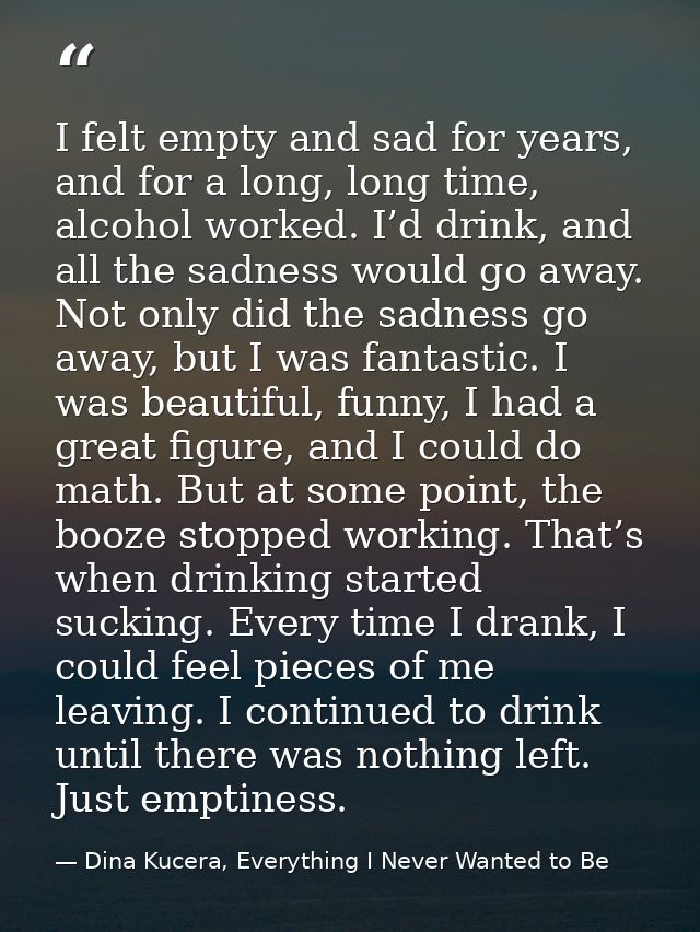 I felt empty and sad for years, and for a long, long time, alcohol worked. I’d drink, and all the sadness would go away. — Dina Kucera, Everything I Never Wanted to Be