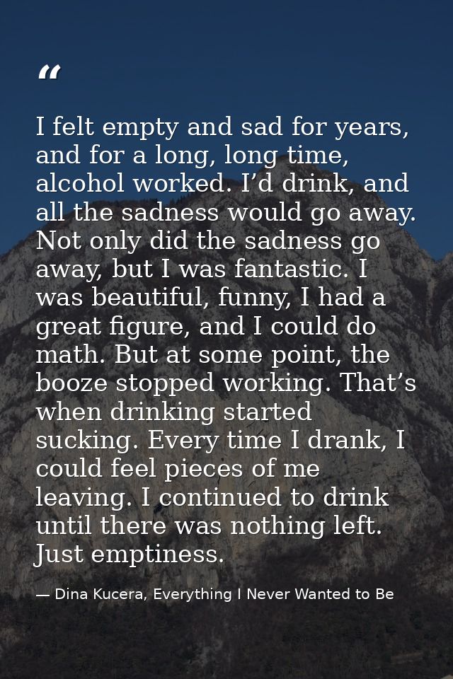 I felt empty and sad for years, and for a long, long time, alcohol worked. I’d drink, and all the sadness would go away. — Dina Kucera, Everything I Never Wanted to Be